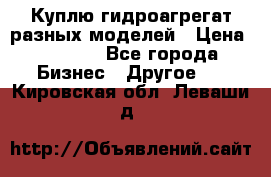 Куплю гидроагрегат разных моделей › Цена ­ 1 000 - Все города Бизнес » Другое   . Кировская обл.,Леваши д.